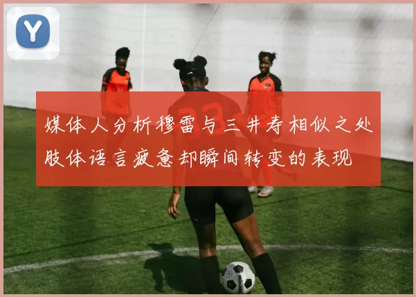 媒体人分析穆雷与三井寿相似之处肢体语言疲惫却瞬间转变的表现