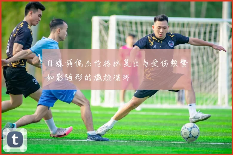 日媒调侃杰伦格林复出与受伤频繁如影随形的尴尬循环