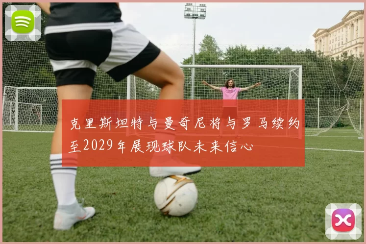 克里斯坦特与曼奇尼将与罗马续约至2029年展现球队未来信心