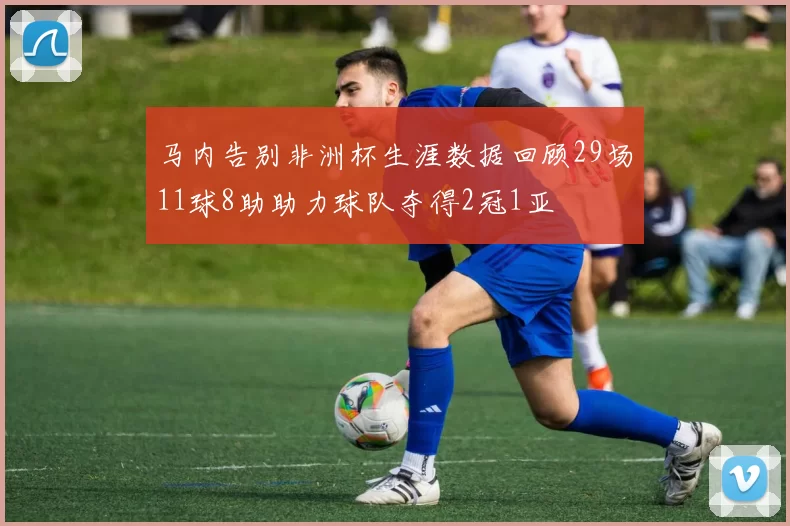 马内告别非洲杯生涯数据回顾29场11球8助助力球队夺得2冠1亚