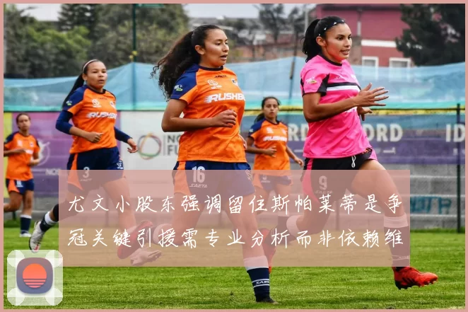 尤文小股东强调留住斯帕莱蒂是争冠关键引援需专业分析而非依赖维基百科