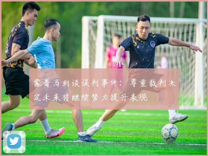 蒙哥马利谈误判事件：尊重裁判决定未来将继续努力提升表现