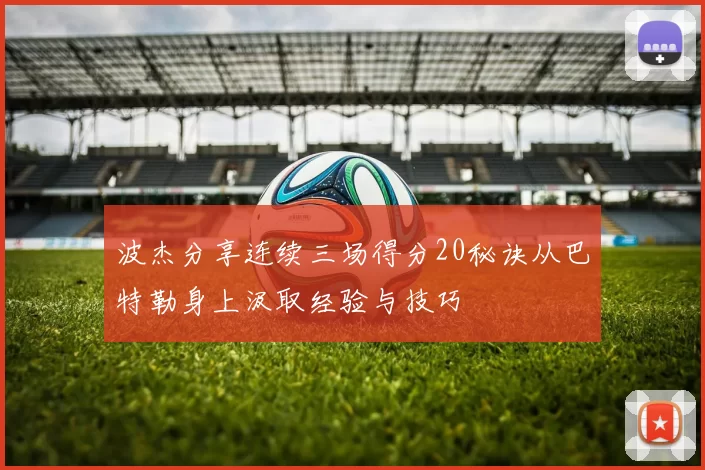 波杰分享连续三场得分20秘诀从巴特勒身上汲取经验与技巧