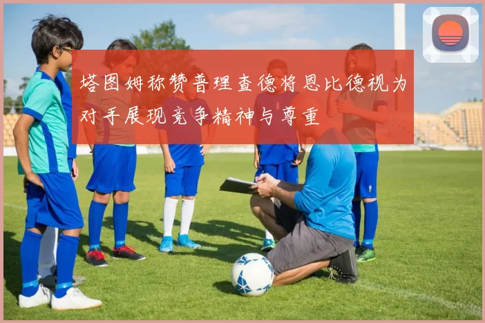 塔图姆称赞普理查德将恩比德视为对手展现竞争精神与尊重