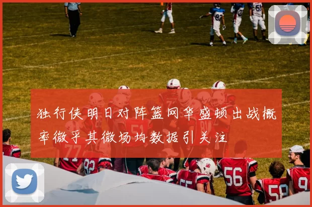 独行侠明日对阵篮网华盛顿出战概率微乎其微场均数据引关注