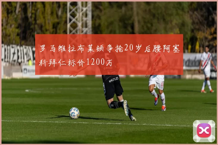 罗马维拉布莱顿争抢20岁后腰阿塞科拜仁标价1200万