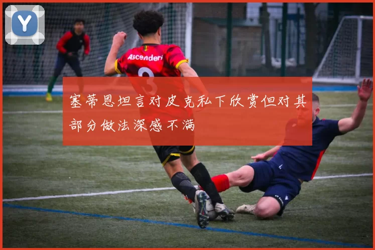 塞蒂恩坦言对皮克私下欣赏但对其部分做法深感不满