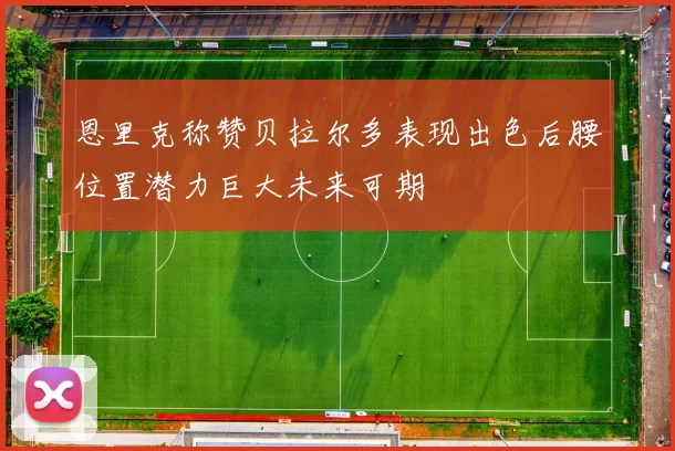 恩里克称赞贝拉尔多表现出色后腰位置潜力巨大未来可期