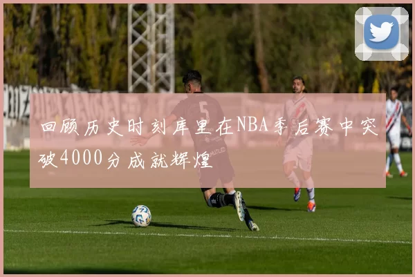 回顾历史时刻库里在NBA季后赛中突破4000分成就辉煌