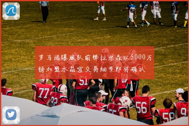 罗马诺曝狼队前锋拉尔森以5000万镑加盟水晶宫交易细节即将确认