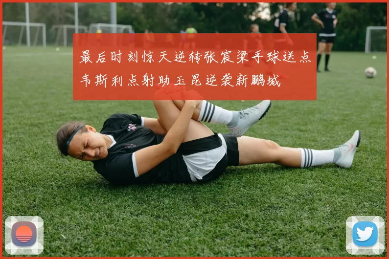 最后时刻惊天逆转张宸梁手球送点韦斯利点射助玉昆逆袭新鹏城