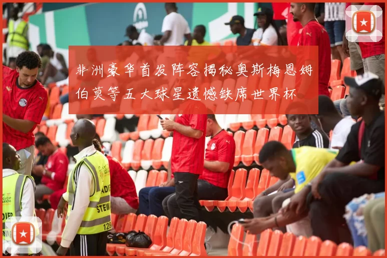 非洲豪华首发阵容揭秘奥斯梅恩姆伯莫等五大球星遗憾缺席世界杯