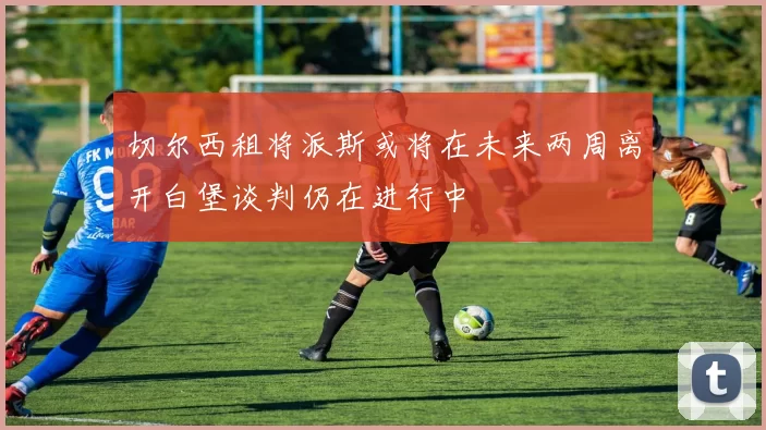 切尔西租将派斯或将在未来两周离开白堡谈判仍在进行中