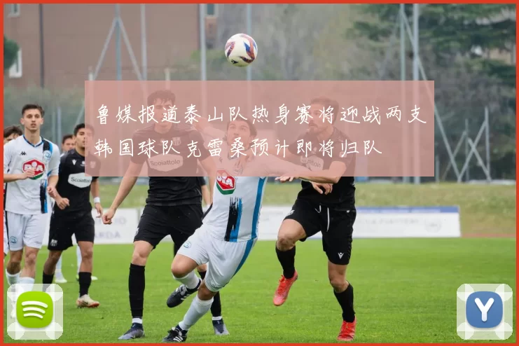 鲁媒报道泰山队热身赛将迎战两支韩国球队克雷桑预计即将归队