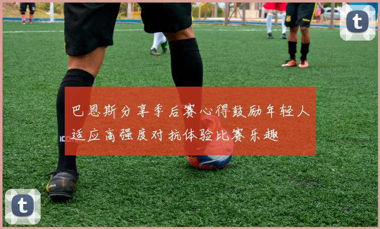 巴恩斯分享季后赛心得鼓励年轻人适应高强度对抗体验比赛乐趣