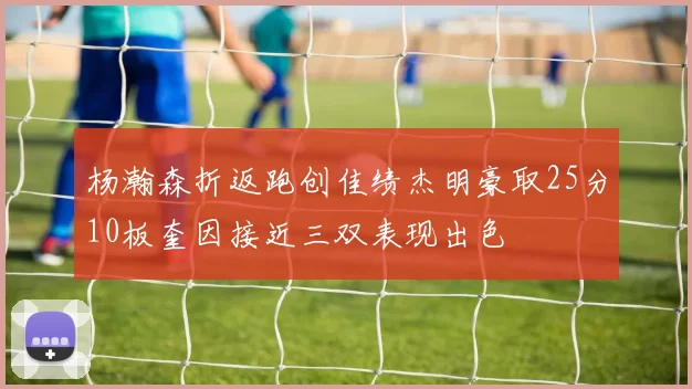 杨瀚森折返跑创佳绩杰明豪取25分10板奎因接近三双表现出色