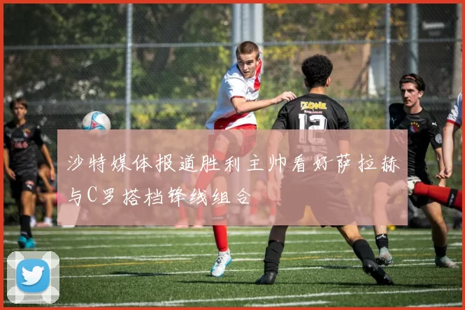 沙特媒体报道胜利主帅看好萨拉赫与C罗搭档锋线组合